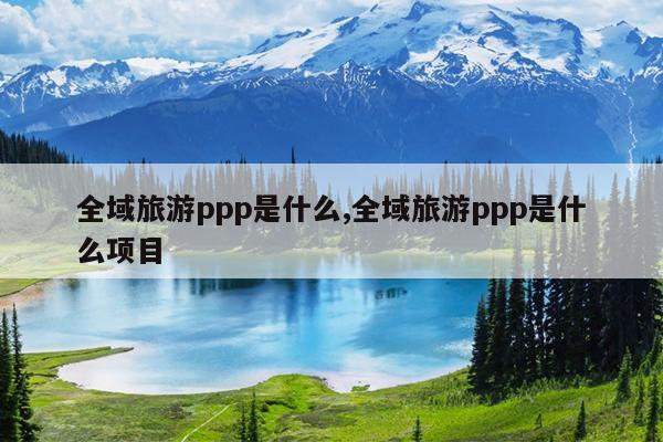 全域旅游ppp是什么,全域旅游ppp是什么项目