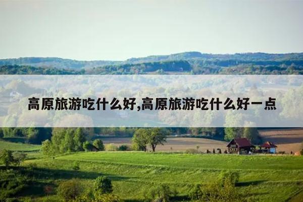 高原旅游吃什么好,高原旅游吃什么好一点