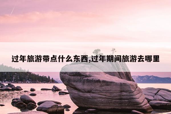 过年旅游带点什么东西,过年期间旅游去哪里
