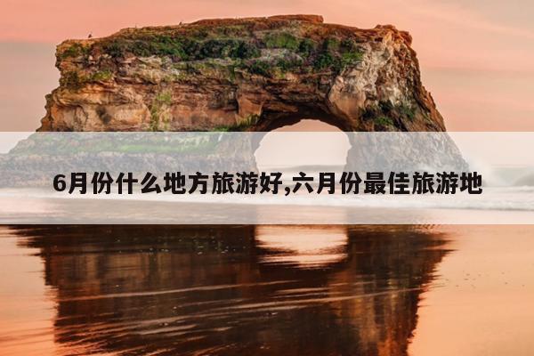 6月份什么地方旅游好,六月份最佳旅游地