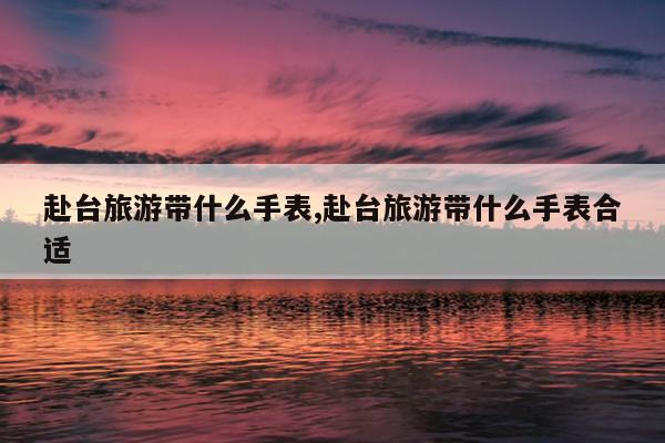 赴台旅游带什么手表,赴台旅游带什么手表合适