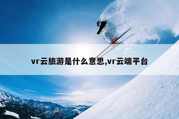vr云旅游是什么意思,vr云端平台