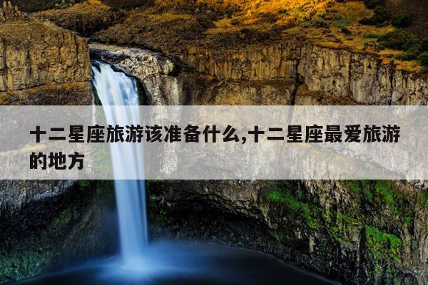 十二星座旅游该准备什么,十二星座最爱旅游的地方