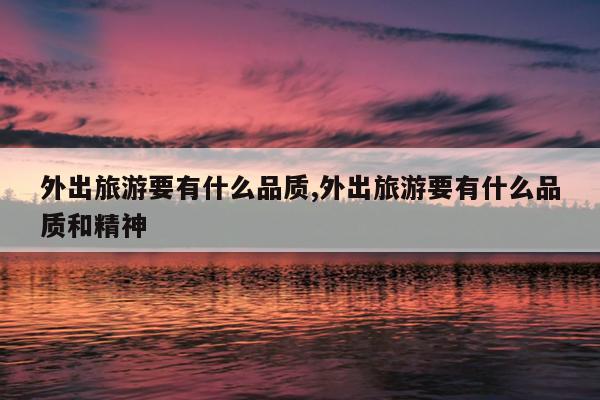 外出旅游要有什么品质,外出旅游要有什么品质和精神