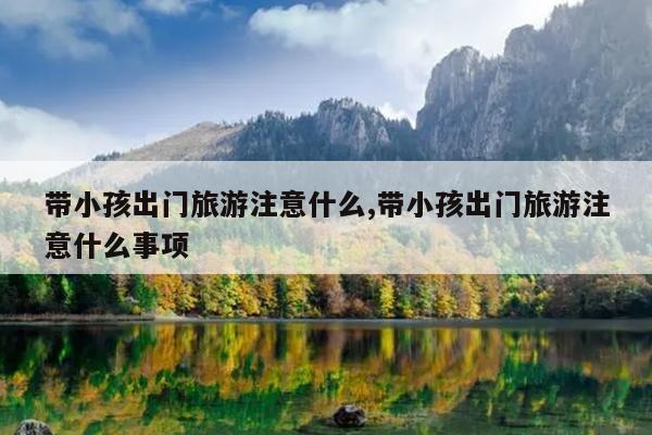 带小孩出门旅游注意什么,带小孩出门旅游注意什么事项