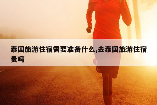 泰国旅游住宿需要准备什么,去泰国旅游住宿贵吗