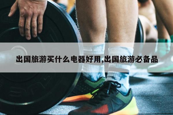 出国旅游买什么电器好用,出国旅游必备品