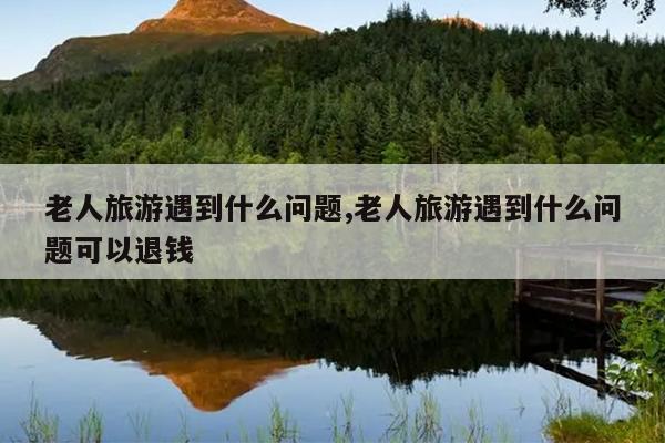 老人旅游遇到什么问题,老人旅游遇到什么问题可以退钱