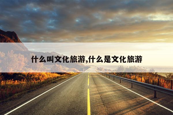 什么叫文化旅游,什么是文化旅游