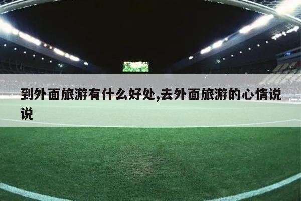到外面旅游有什么好处,去外面旅游的心情说说