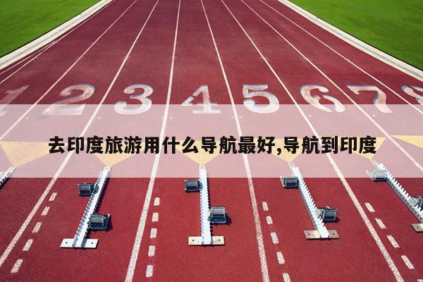 去印度旅游用什么导航最好,导航到印度