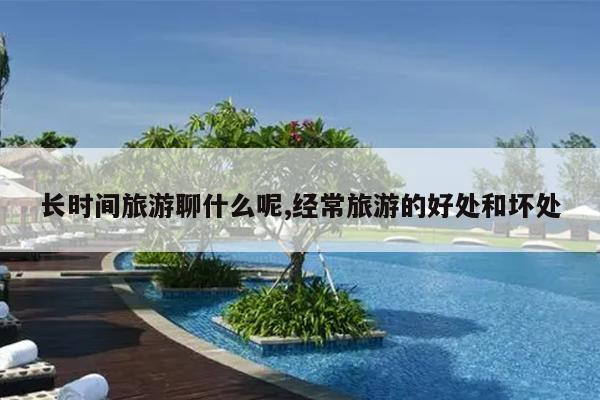 长时间旅游聊什么呢,经常旅游的好处和坏处