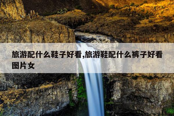 旅游配什么鞋子好看,旅游鞋配什么裤子好看图片女