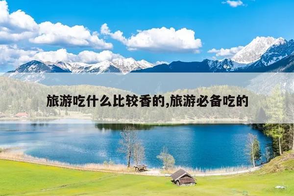 旅游吃什么比较香的,旅游必备吃的