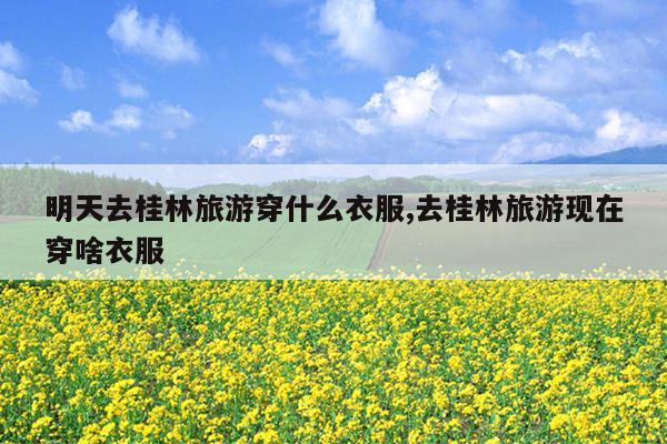 明天去桂林旅游穿什么衣服,去桂林旅游现在穿啥衣服
