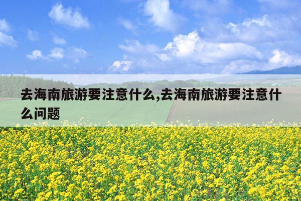 去海南旅游要注意什么,去海南旅游要注意什么问题