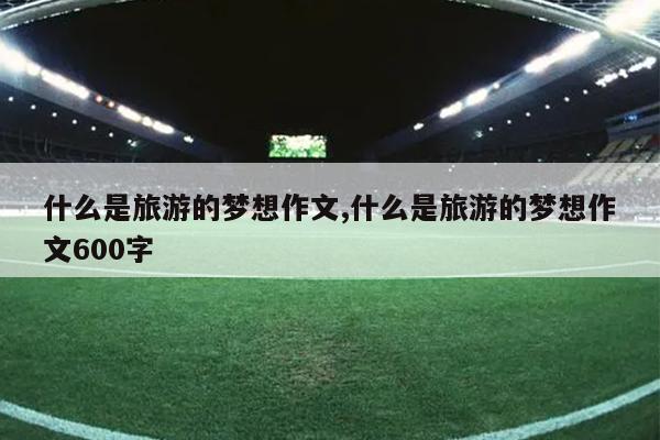 什么是旅游的梦想作文,什么是旅游的梦想作文600字