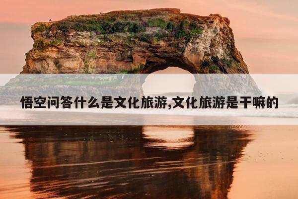 悟空问答什么是文化旅游,文化旅游是干嘛的