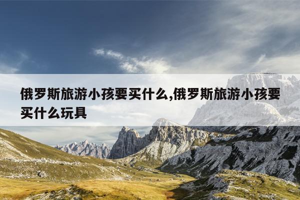 俄罗斯旅游小孩要买什么,俄罗斯旅游小孩要买什么玩具