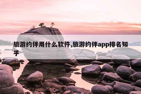 旅游约伴用什么软件,旅游约伴app排名知乎