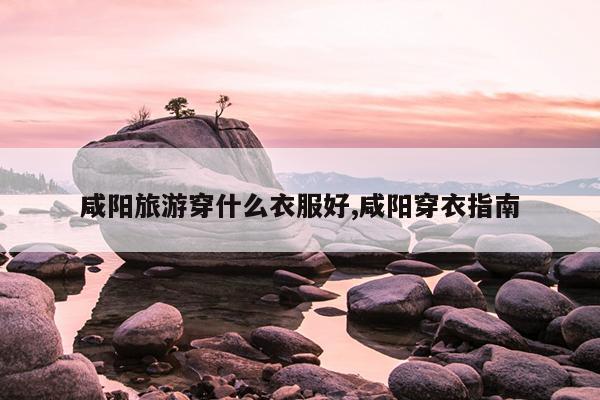 咸阳旅游穿什么衣服好,咸阳穿衣指南