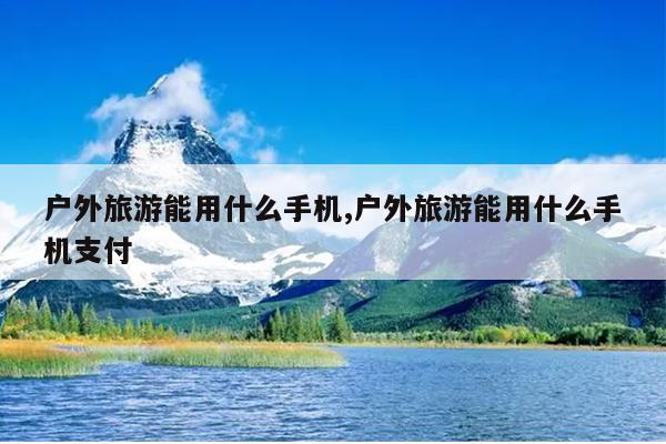 户外旅游能用什么手机,户外旅游能用什么手机支付