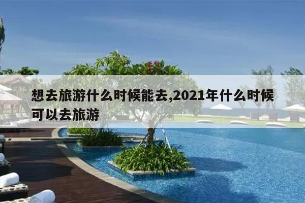 想去旅游什么时候能去,2021年什么时候可以去旅游