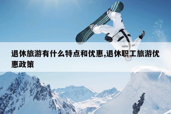 退休旅游有什么特点和优惠,退休职工旅游优惠政策