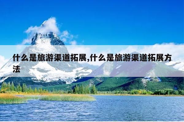 什么是旅游渠道拓展,什么是旅游渠道拓展方法