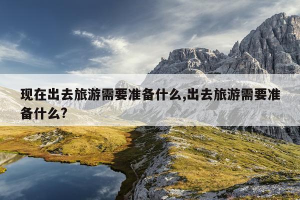 现在出去旅游需要准备什么,出去旅游需要准备什么?