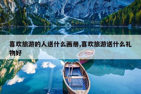 喜欢旅游的人送什么画册,喜欢旅游送什么礼物好