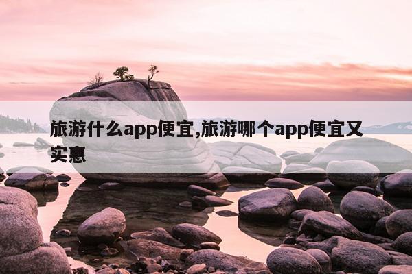 旅游什么app便宜,旅游哪个app便宜又实惠