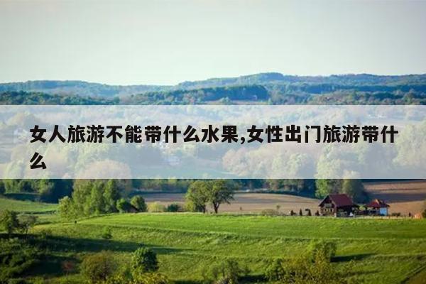 女人旅游不能带什么水果,女性出门旅游带什么