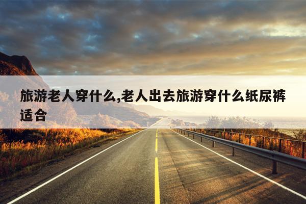 旅游老人穿什么,老人出去旅游穿什么纸尿裤适合