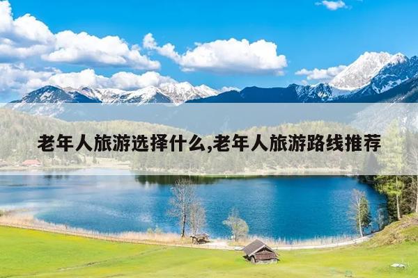 老年人旅游选择什么,老年人旅游路线推荐