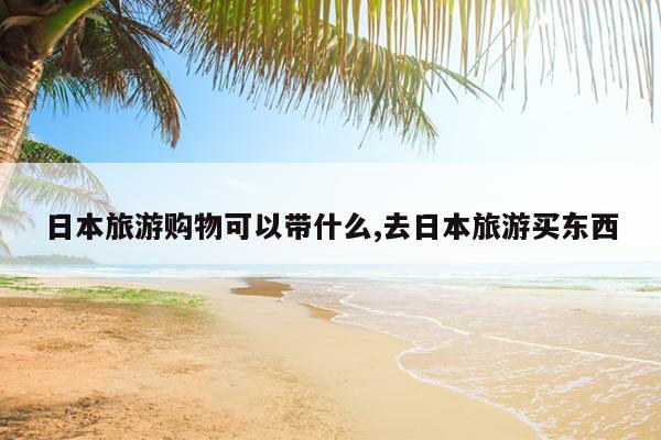 日本旅游购物可以带什么,去日本旅游买东西
