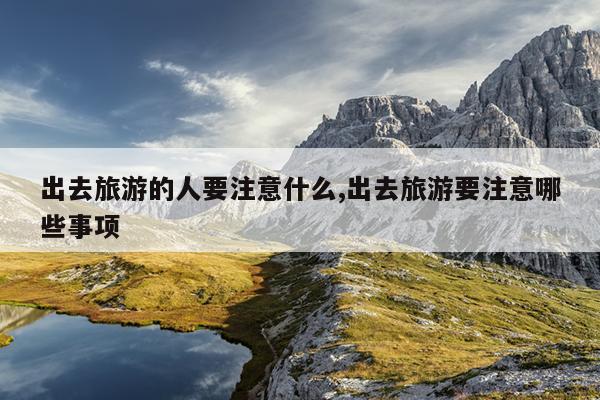 出去旅游的人要注意什么,出去旅游要注意哪些事项