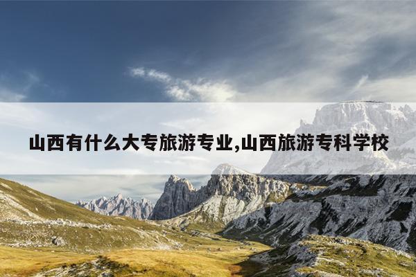 山西有什么大专旅游专业,山西旅游专科学校