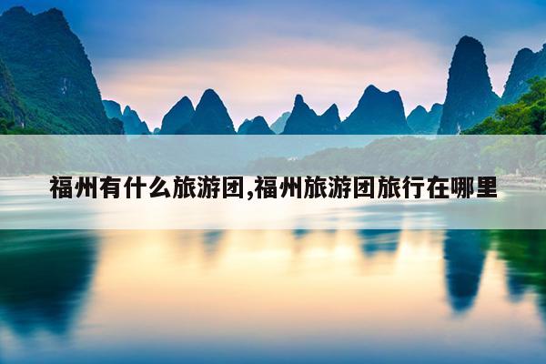 福州有什么旅游团,福州旅游团旅行在哪里