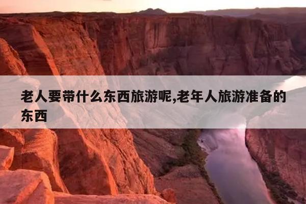 老人要带什么东西旅游呢,老年人旅游准备的东西