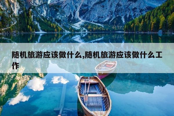 随机旅游应该做什么,随机旅游应该做什么工作