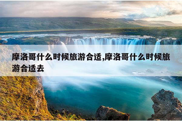 摩洛哥什么时候旅游合适,摩洛哥什么时候旅游合适去