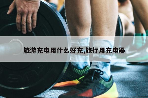 旅游充电用什么好充,旅行用充电器