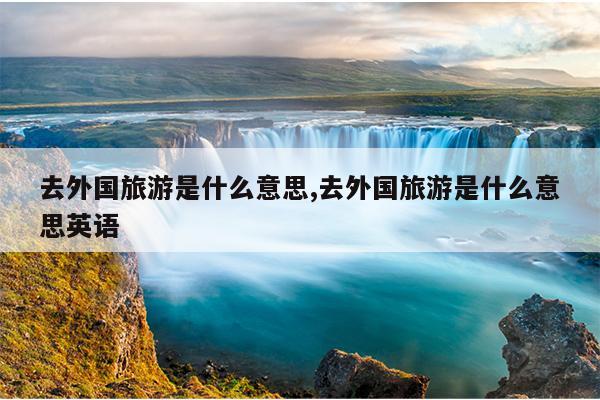 去外国旅游是什么意思,去外国旅游是什么意思英语