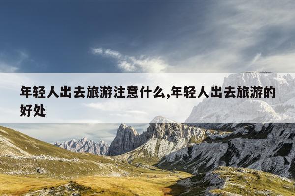 年轻人出去旅游注意什么,年轻人出去旅游的好处