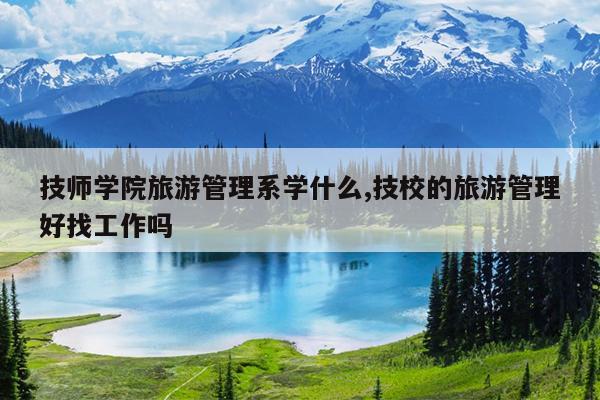 技师学院旅游管理系学什么,技校的旅游管理好找工作吗