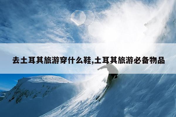 去土耳其旅游穿什么鞋,土耳其旅游必备物品