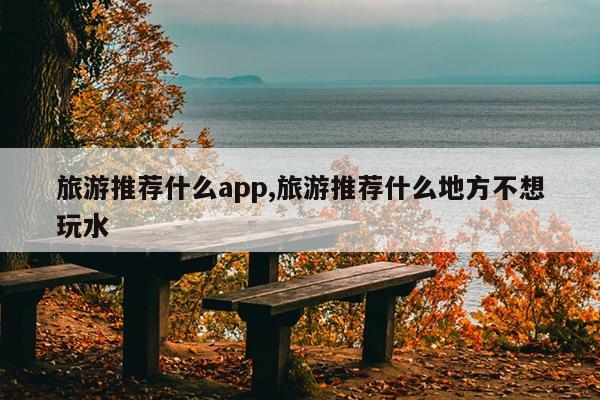 旅游推荐什么app,旅游推荐什么地方不想玩水