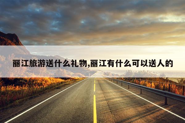 丽江旅游送什么礼物,丽江有什么可以送人的