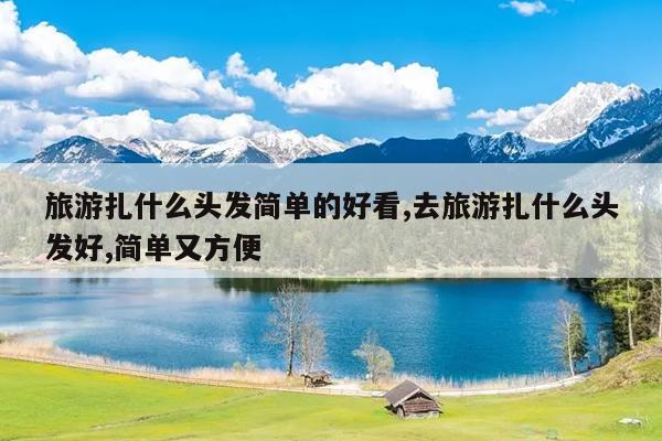 旅游扎什么头发简单的好看,去旅游扎什么头发好,简单又方便